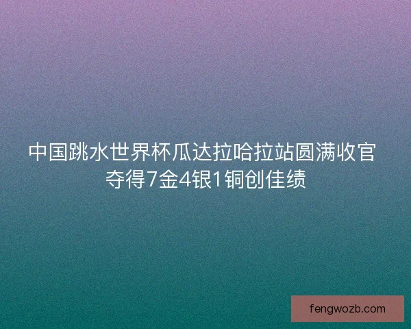 中国跳水世界杯瓜达拉哈拉站圆满收官 夺得7金4银1铜创佳绩 中国跳水世界杯瓜达拉哈拉站圆满收官 夺得7金4银1铜创佳绩
