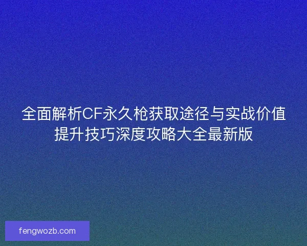 全面解析CF永久枪获取途径与实战价值提升技巧深度攻略大全最新版