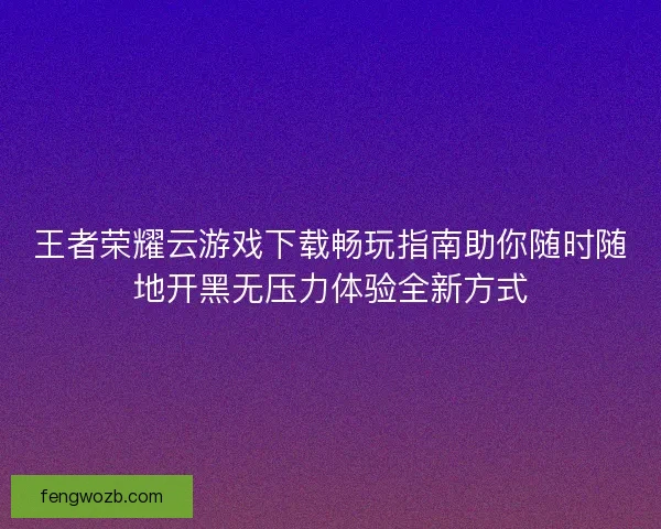 王者荣耀云游戏下载畅玩指南助你随时随地开黑无压力体验全新方式