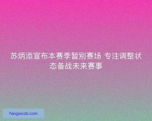 苏炳添宣布本赛季暂别赛场 专注调整状态备战未来赛事