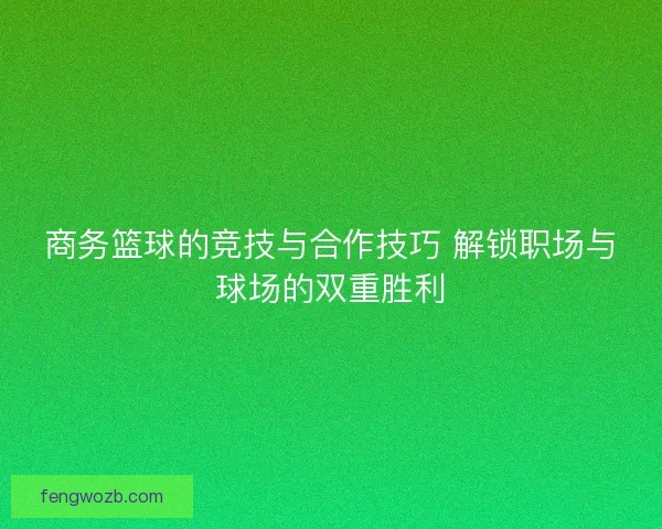 商务篮球的竞技与合作技巧 解锁职场与球场的双重胜利