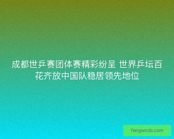 成都世乒赛团体赛精彩纷呈 世界乒坛百花齐放中国队稳居领先地位