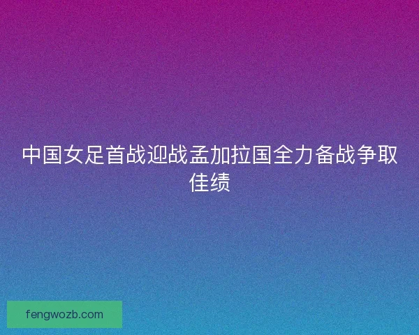 中国女足首战迎战孟加拉国全力备战争取佳绩