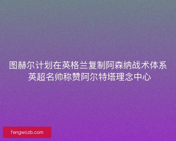 图赫尔计划在英格兰复制阿森纳战术体系 英超名帅称赞阿尔特塔理念中心