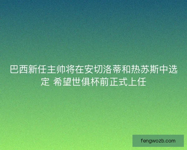 巴西新任主帅将在安切洛蒂和热苏斯中选定 希望世俱杯前正式上任