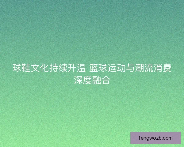 球鞋文化持续升温 篮球运动与潮流消费深度融合