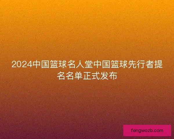 2024中国篮球名人堂中国篮球先行者提名名单正式发布