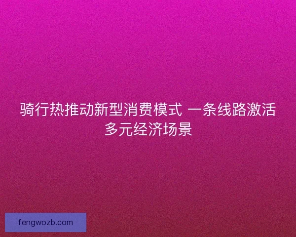 骑行热推动新型消费模式 一条线路激活多元经济场景
