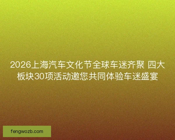 2026上海汽车文化节全球车迷齐聚 四大板块30项活动邀您共同体验车迷盛宴