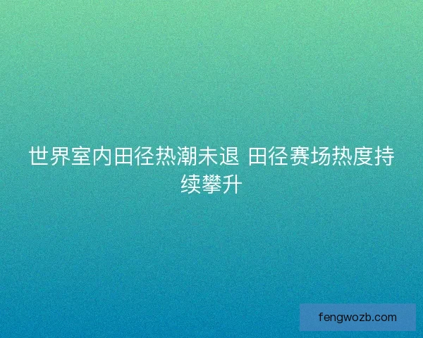 世界室内田径热潮未退 田径赛场热度持续攀升 世界室内田径热潮未退 田径赛场热度持续攀升