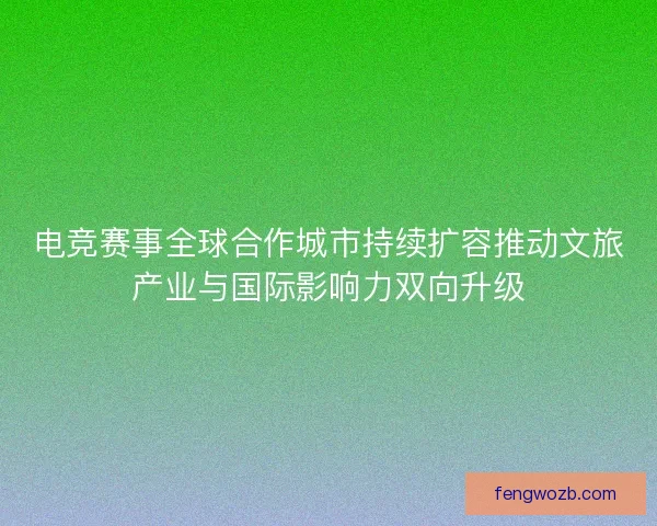 电竞赛事全球合作城市持续扩容推动文旅产业与国际影响力双向升级 电竞赛事全球合作城市持续扩容推动文旅产业与国际影响力双向升级