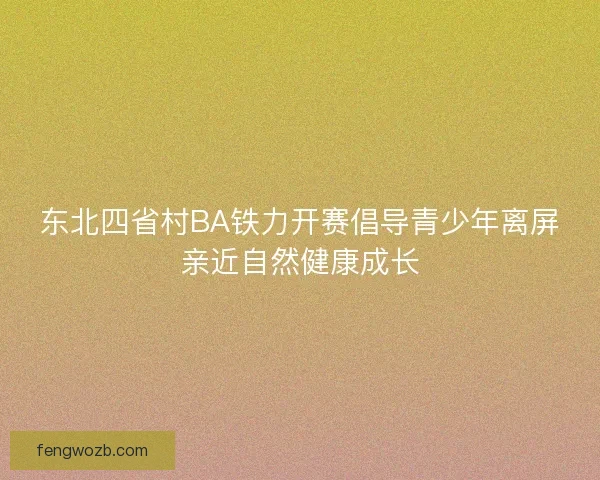 东北四省村BA铁力开赛倡导青少年离屏亲近自然健康成长 东北四省村BA铁力开赛倡导青少年离屏亲近自然健康成长
