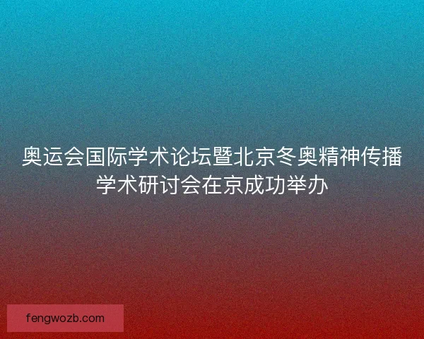 奥运会国际学术论坛暨北京冬奥精神传播学术研讨会在京成功举办 奥运会国际学术论坛暨北京冬奥精神传播学术研讨会在京成功举办