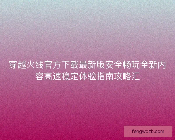 穿越火线官方下载最新版安全畅玩全新内容高速稳定体验指南攻略汇 穿越火线官方下载最新版安全畅玩全新内容高速稳定体验指南攻略汇