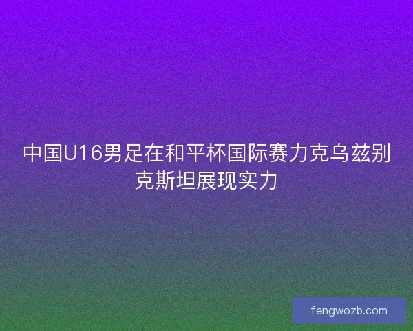 中国U16男足在和平杯国际赛力克乌兹别克斯坦展现实力