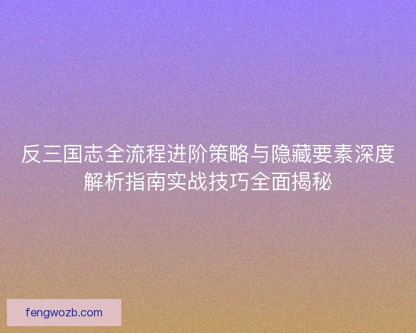 反三国志全流程进阶策略与隐藏要素深度解析指南实战技巧全面揭秘
