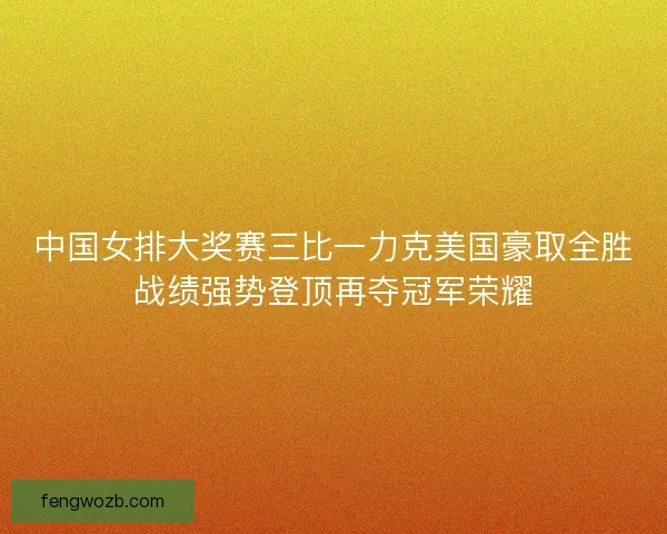 中国女排大奖赛三比一力克美国豪取全胜战绩强势登顶再夺冠军荣耀