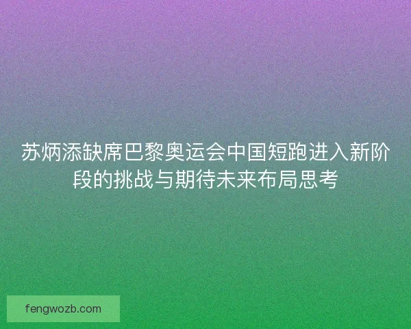 苏炳添缺席巴黎奥运会中国短跑进入新阶段的挑战与期待未来布局思考